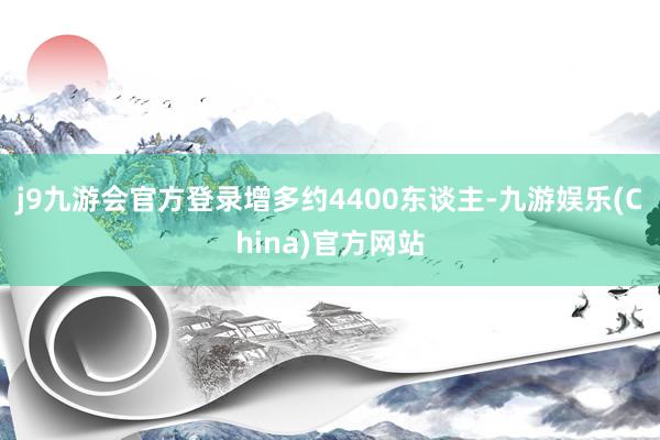j9九游会官方登录增多约4400东谈主-九游娱乐(China)官方网站