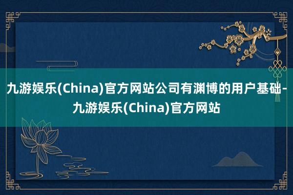 九游娱乐(China)官方网站公司有渊博的用户基础-九游娱乐(China)官方网站