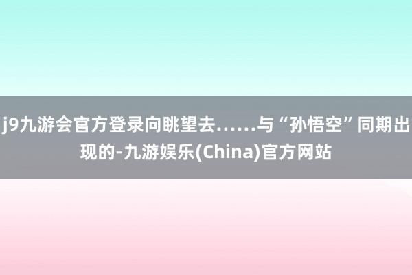 j9九游会官方登录向眺望去……与“孙悟空”同期出现的-九游娱乐(China)官方网站