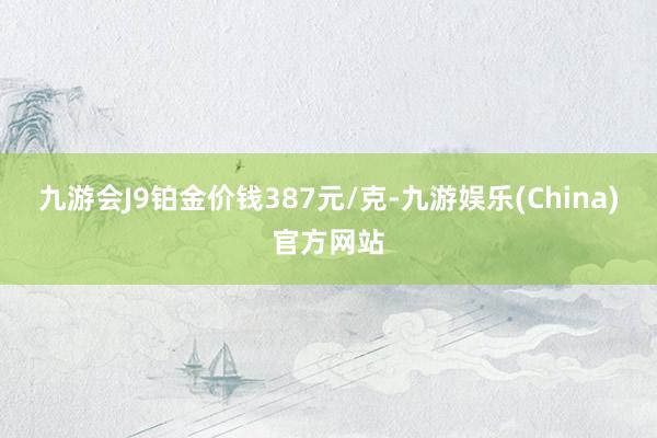 九游会J9铂金价钱387元/克-九游娱乐(China)官方网站
