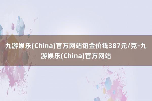 九游娱乐(China)官方网站铂金价钱387元/克-九游娱乐(China)官方网站