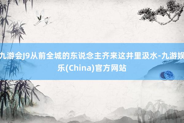 九游会J9从前全城的东说念主齐来这井里汲水-九游娱乐(China)官方网站