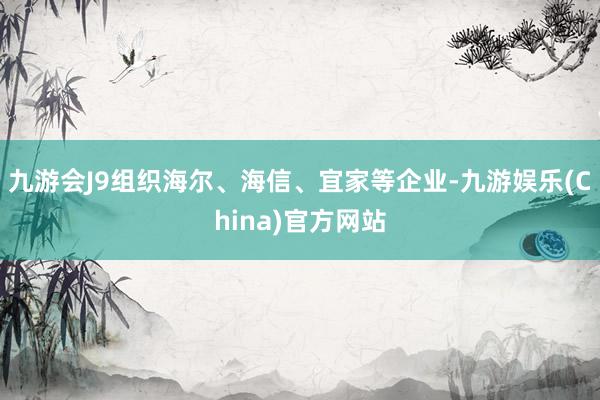 九游会J9组织海尔、海信、宜家等企业-九游娱乐(China)官方网站