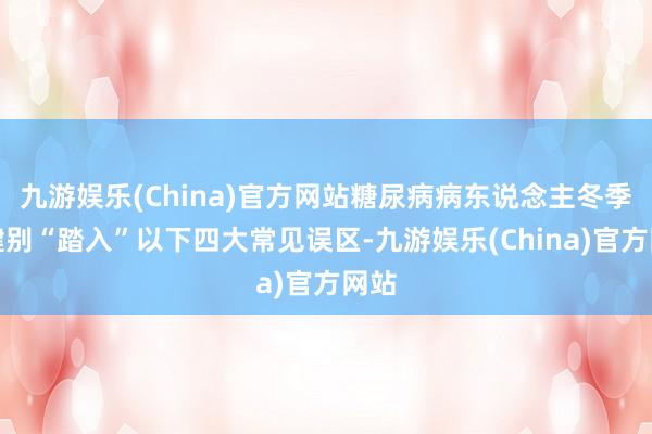 九游娱乐(China)官方网站糖尿病病东说念主冬季保健别“踏入”以下四大常见误区-九游娱乐(China)官方网站