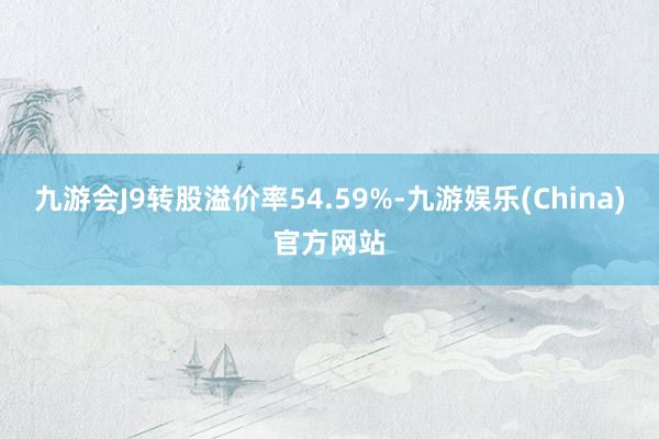 九游会J9转股溢价率54.59%-九游娱乐(China)官方网站