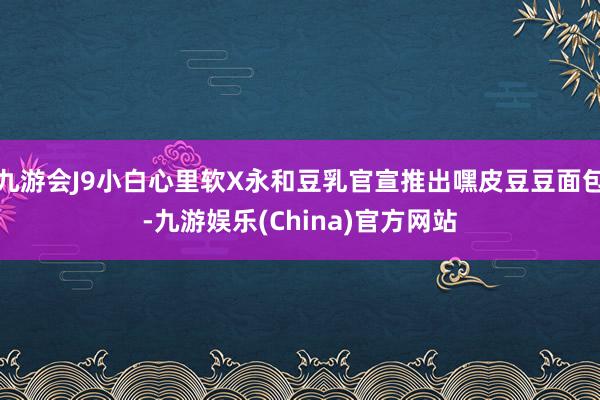 九游会J9小白心里软X永和豆乳官宣推出嘿皮豆豆面包-九游娱乐(China)官方网站
