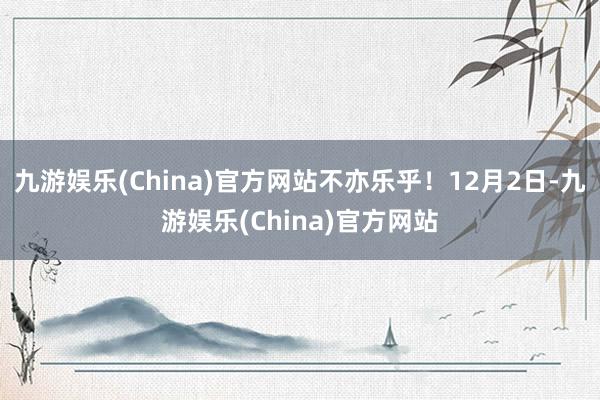 九游娱乐(China)官方网站不亦乐乎！12月2日-九游娱乐(China)官方网站