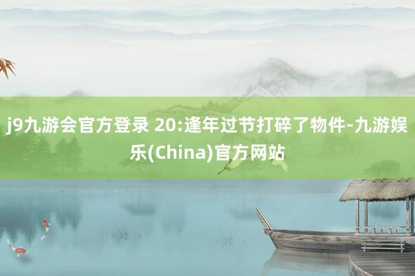 j9九游会官方登录 20:逢年过节打碎了物件-九游娱乐(China)官方网站