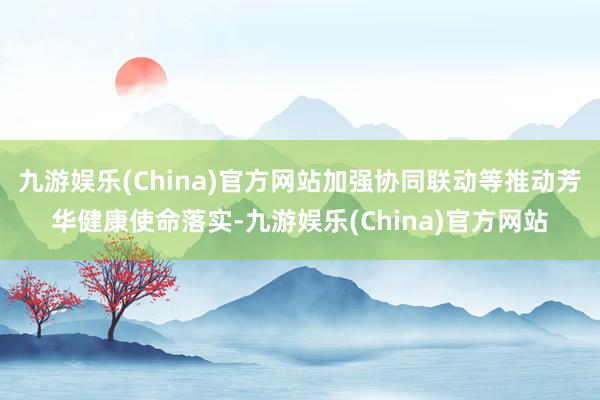 九游娱乐(China)官方网站加强协同联动等推动芳华健康使命落实-九游娱乐(China)官方网站