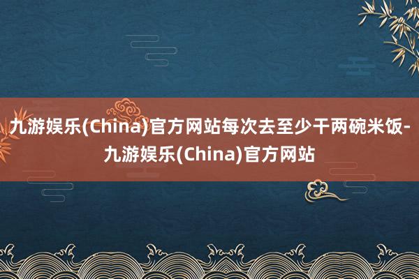九游娱乐(China)官方网站每次去至少干两碗米饭-九游娱乐(China)官方网站