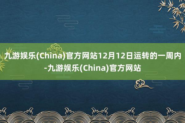 九游娱乐(China)官方网站12月12日运转的一周内-九游娱乐(China)官方网站