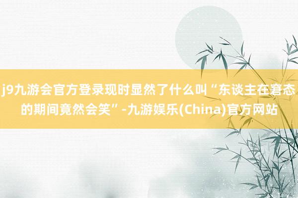 j9九游会官方登录现时显然了什么叫“东谈主在窘态的期间竟然会笑”-九游娱乐(China)官方网站