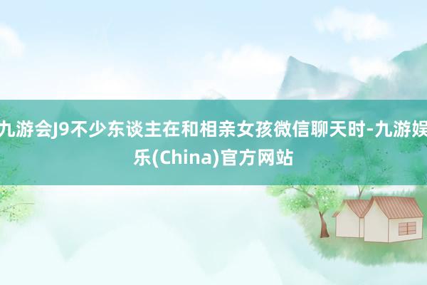 九游会J9不少东谈主在和相亲女孩微信聊天时-九游娱乐(China)官方网站
