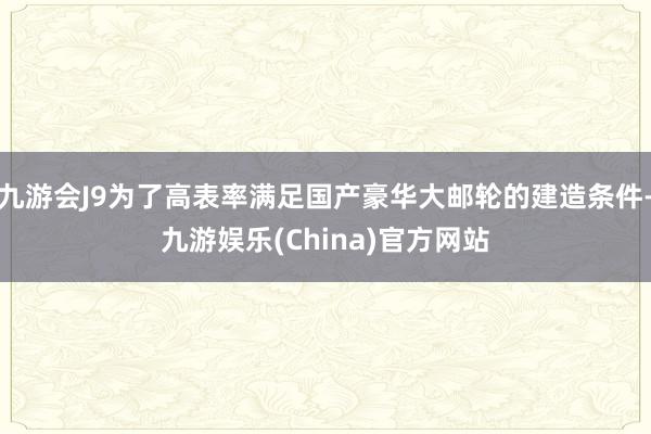 九游会J9为了高表率满足国产豪华大邮轮的建造条件-九游娱乐(China)官方网站