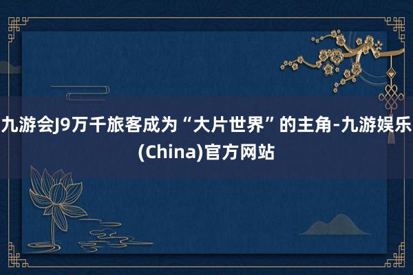 九游会J9万千旅客成为“大片世界”的主角-九游娱乐(China)官方网站