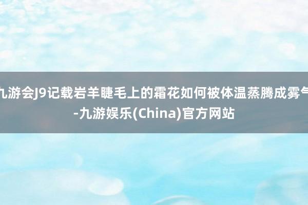 九游会J9记载岩羊睫毛上的霜花如何被体温蒸腾成雾气-九游娱乐(China)官方网站
