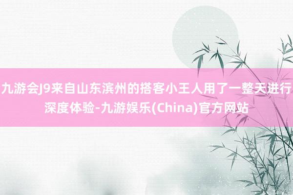 九游会J9来自山东滨州的搭客小王人用了一整天进行深度体验-九游娱乐(China)官方网站