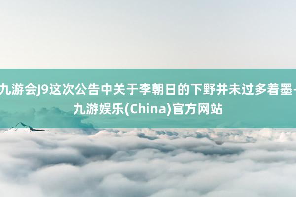 九游会J9这次公告中关于李朝日的下野并未过多着墨-九游娱乐(China)官方网站
