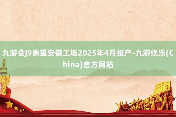 九游会J9瞻望安徽工场2025年4月投产-九游娱乐(China)官方网站