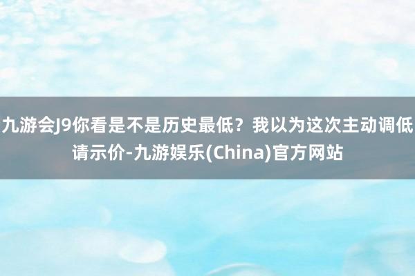九游会J9你看是不是历史最低？我以为这次主动调低请示价-九游娱乐(China)官方网站