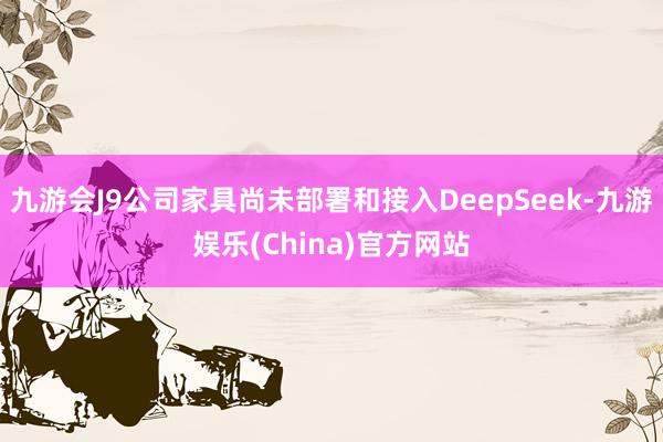 九游会J9公司家具尚未部署和接入DeepSeek-九游娱乐(China)官方网站