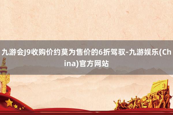 九游会J9收购价约莫为售价的6折驾驭-九游娱乐(China)官方网站