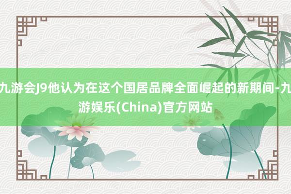 九游会J9他认为在这个国居品牌全面崛起的新期间-九游娱乐(China)官方网站
