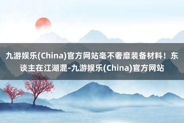 九游娱乐(China)官方网站毫不奢靡装备材料！东谈主在江湖混-九游娱乐(China)官方网站