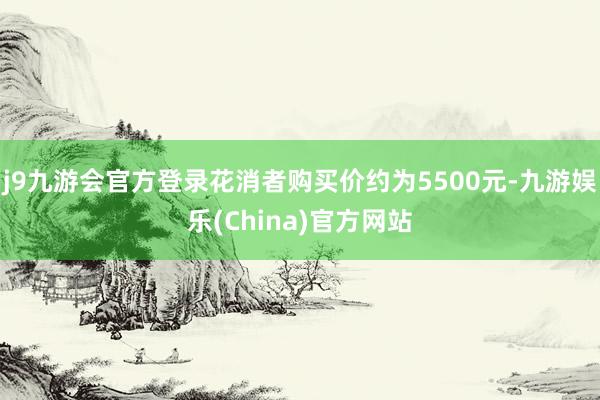j9九游会官方登录花消者购买价约为5500元-九游娱乐(China)官方网站