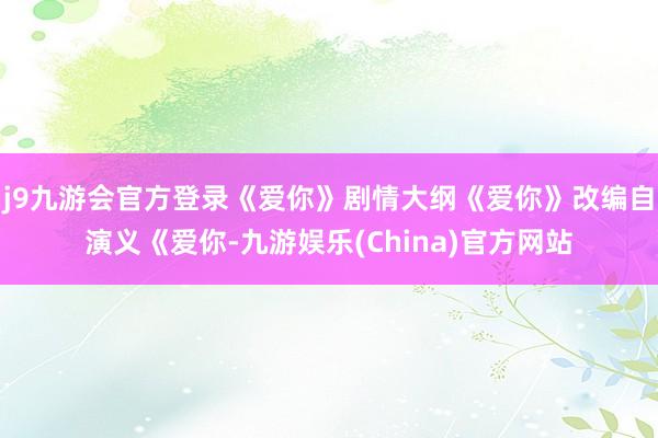 j9九游会官方登录《爱你》剧情大纲《爱你》改编自演义《爱你-九游娱乐(China)官方网站