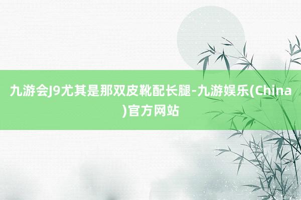 九游会J9尤其是那双皮靴配长腿-九游娱乐(China)官方网站
