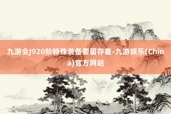 九游会J920阶特殊装备要留存着-九游娱乐(China)官方网站