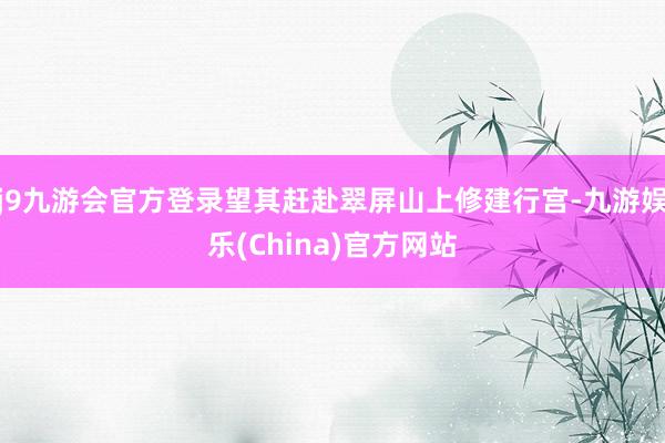 j9九游会官方登录望其赶赴翠屏山上修建行宫-九游娱乐(Chi