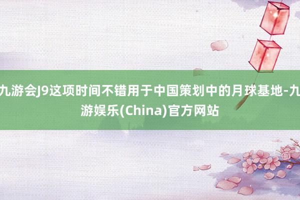 九游会J9这项时间不错用于中国策划中的月球基地-九游娱乐(C