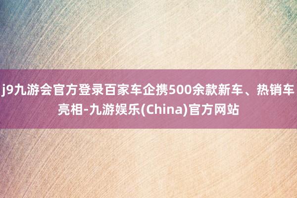 j9九游会官方登录百家车企携500余款新车、热销车亮相-九游