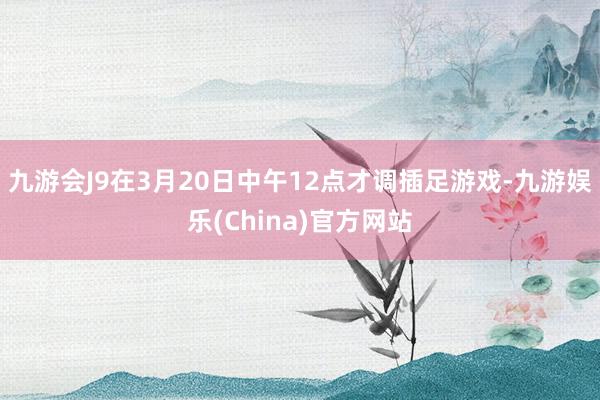 九游会J9在3月20日中午12点才调插足游戏-九游娱乐(China)官方网站