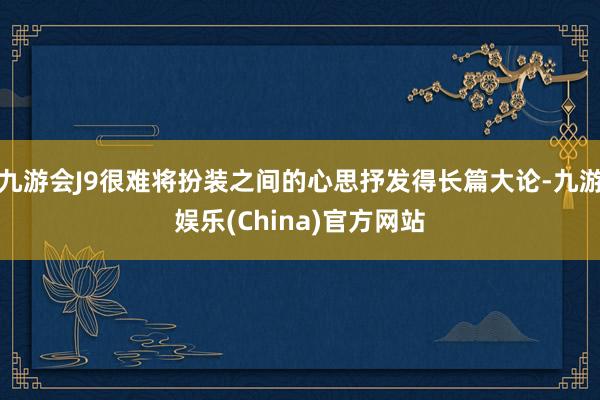 九游会J9很难将扮装之间的心思抒发得长篇大论-九游娱乐(China)官方网站