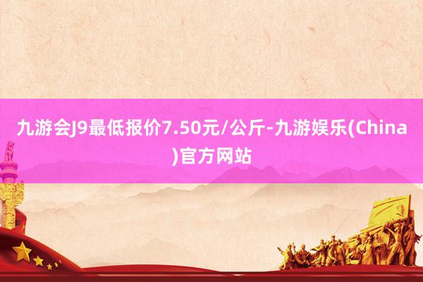 九游会J9最低报价7.50元/公斤-九游娱乐(China)官方网站