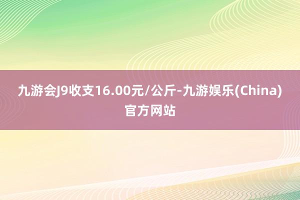 九游会J9收支16.00元/公斤-九游娱乐(China)官方网站