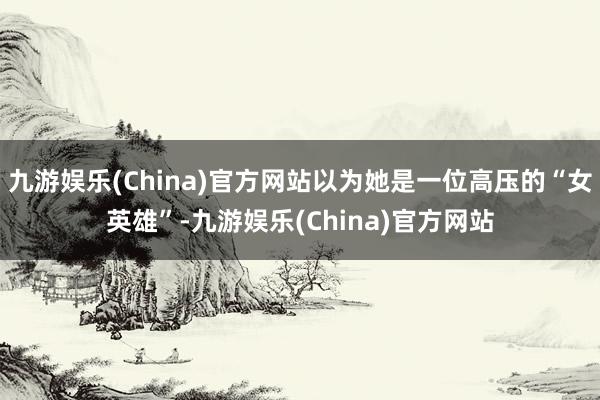 九游娱乐(China)官方网站以为她是一位高压的“女英雄”-九游娱乐(China)官方网站