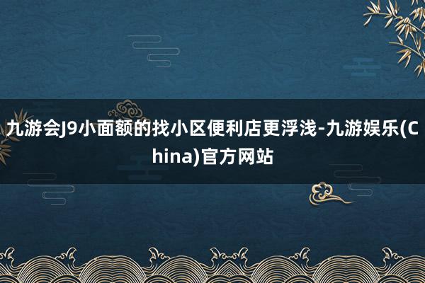 九游会J9小面额的找小区便利店更浮浅-九游娱乐(China)官方网站