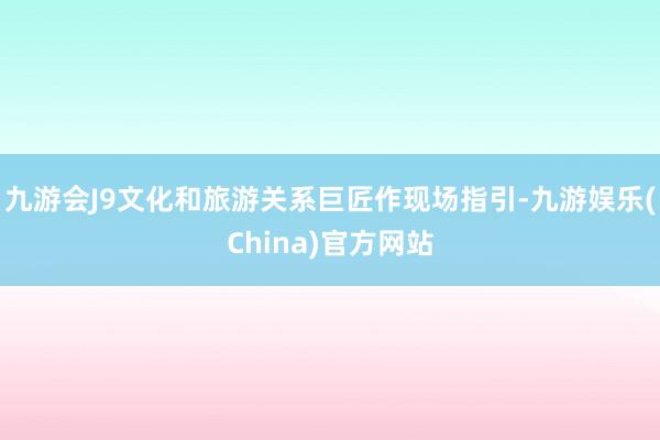 九游会J9文化和旅游关系巨匠作现场指引-九游娱乐(China)官方网站