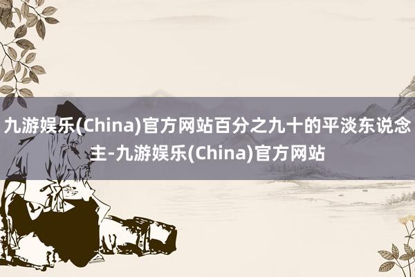九游娱乐(China)官方网站百分之九十的平淡东说念主-九游娱乐(China)官方网站
