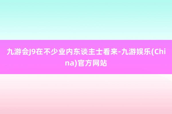 九游会J9在不少业内东谈主士看来-九游娱乐(China)官方网站