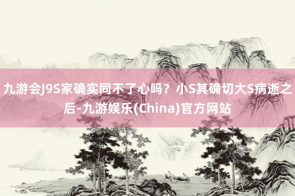 九游会J9S家确实同不了心吗？小S其确切大S病逝之后-九游娱乐(China)官方网站