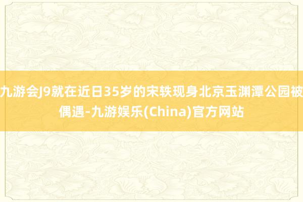 九游会J9就在近日35岁的宋轶现身北京玉渊潭公园被偶遇-九游娱乐(China)官方网站