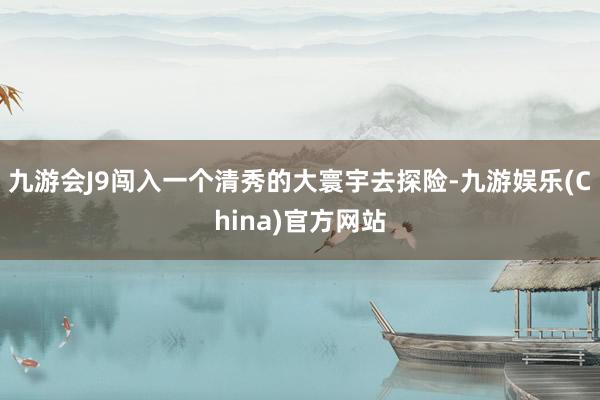 九游会J9闯入一个清秀的大寰宇去探险-九游娱乐(China)官方网站