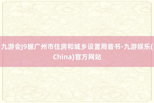 九游会J9据广州市住房和城乡设置局音书-九游娱乐(China)官方网站