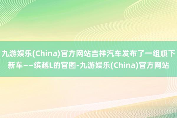 九游娱乐(China)官方网站吉祥汽车发布了一组旗下新车——缤越L的官图-九游娱乐(China)官方网站