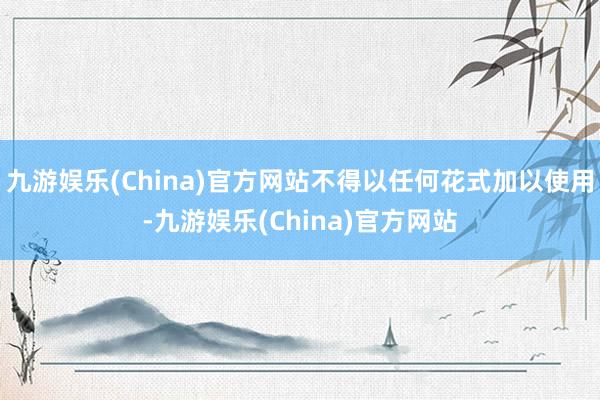 九游娱乐(China)官方网站不得以任何花式加以使用-九游娱乐(China)官方网站